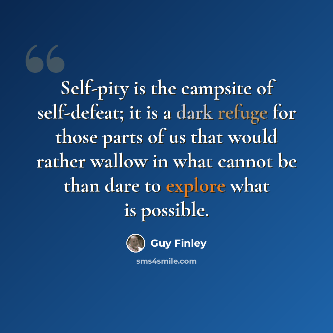 “Self-pity is the campsite of self-defeat; it is a dark refuge for those parts of us that would rather wallow in what cannot be than dare to explore what is possible.” quote by Guy Finley