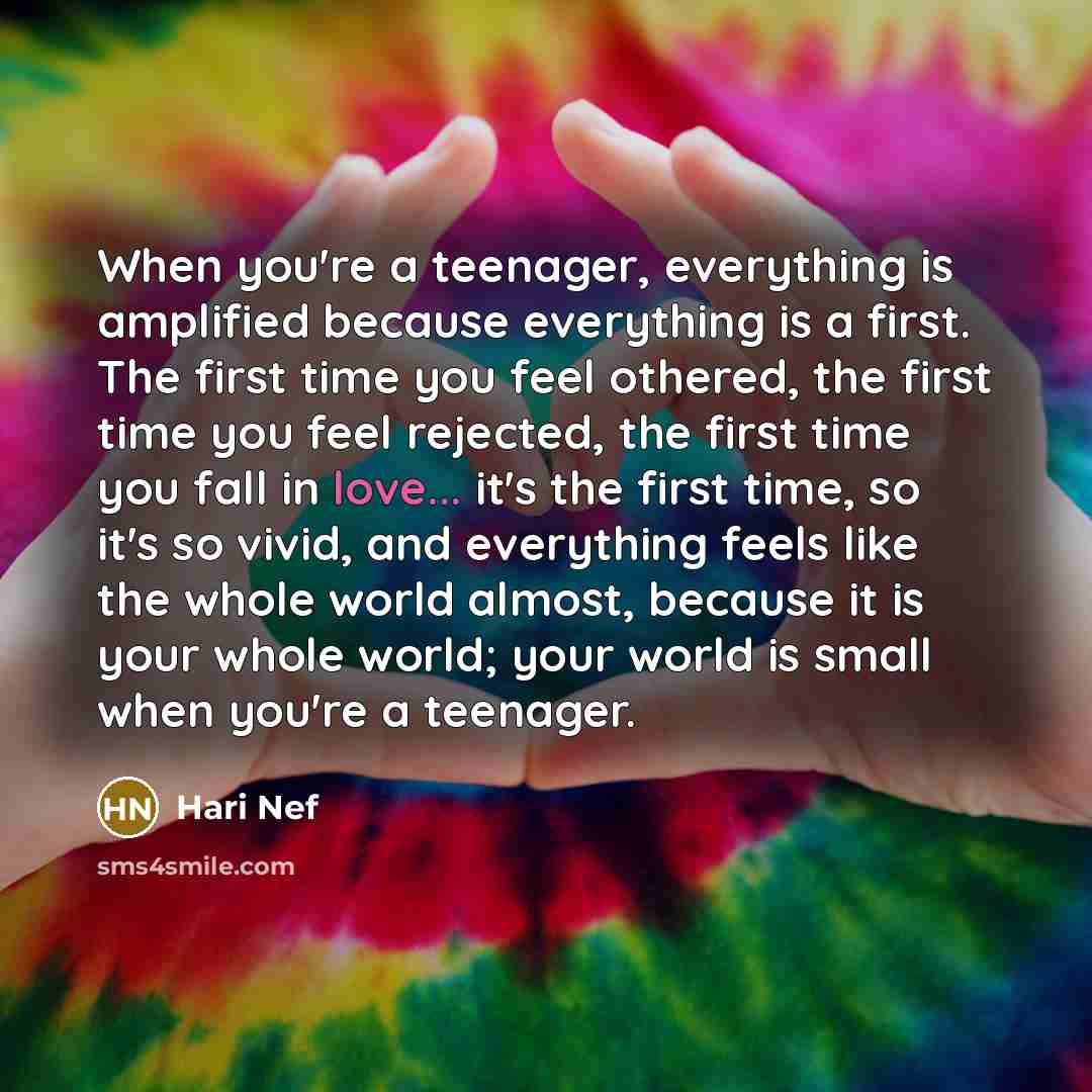 “When you're a teenager, everything is amplified because everything is a first. The first time you feel othered, the first time you feel rejected, the first time you fall in love... it's the first time, so it's so vivid, and everything feels like the whole world almost, because it is your whole…” quote by Hari Nef