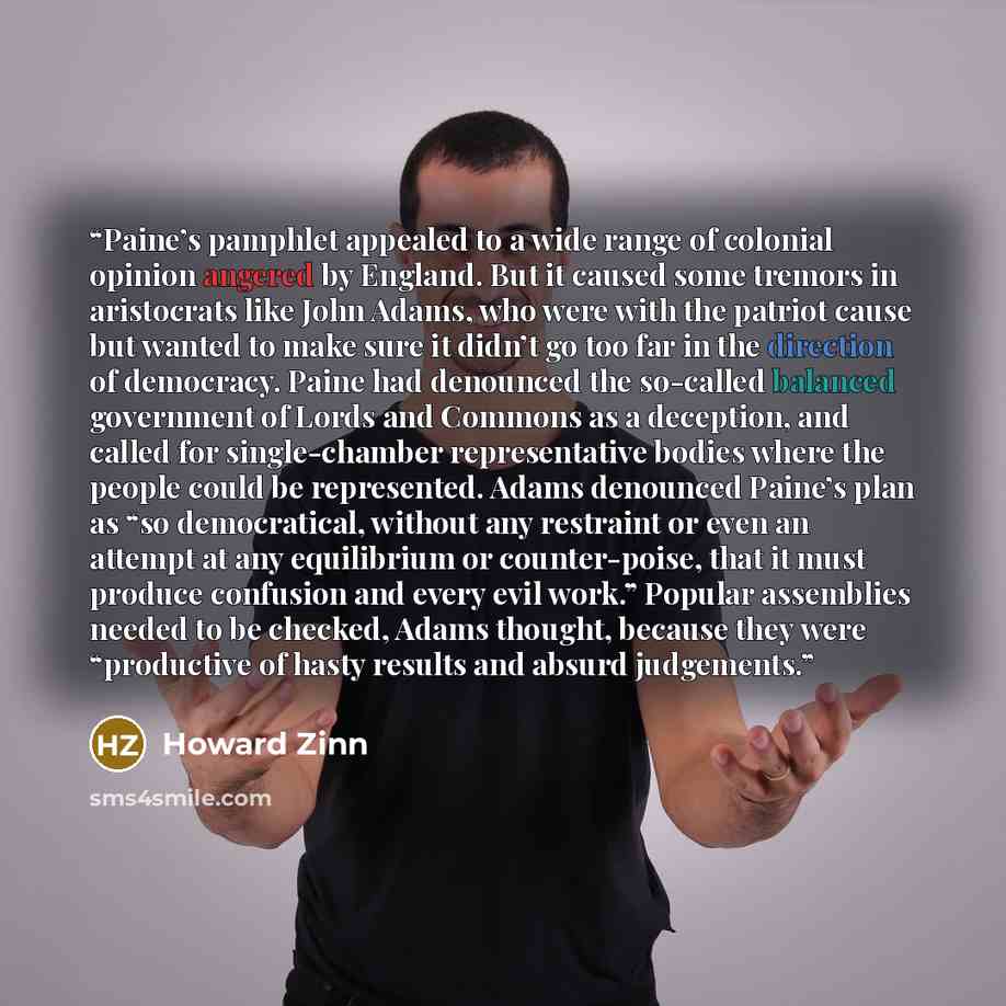 “Paine’s pamphlet appealed to a wide range of colonial opinion angered by England. But it caused some tremors in aristocrats like John Adams, who were with the patriot cause but wanted to make sure it didn’t go too far in the direction of democracy. Paine had denounced the so-called balanced…” quote by Howard Zinn