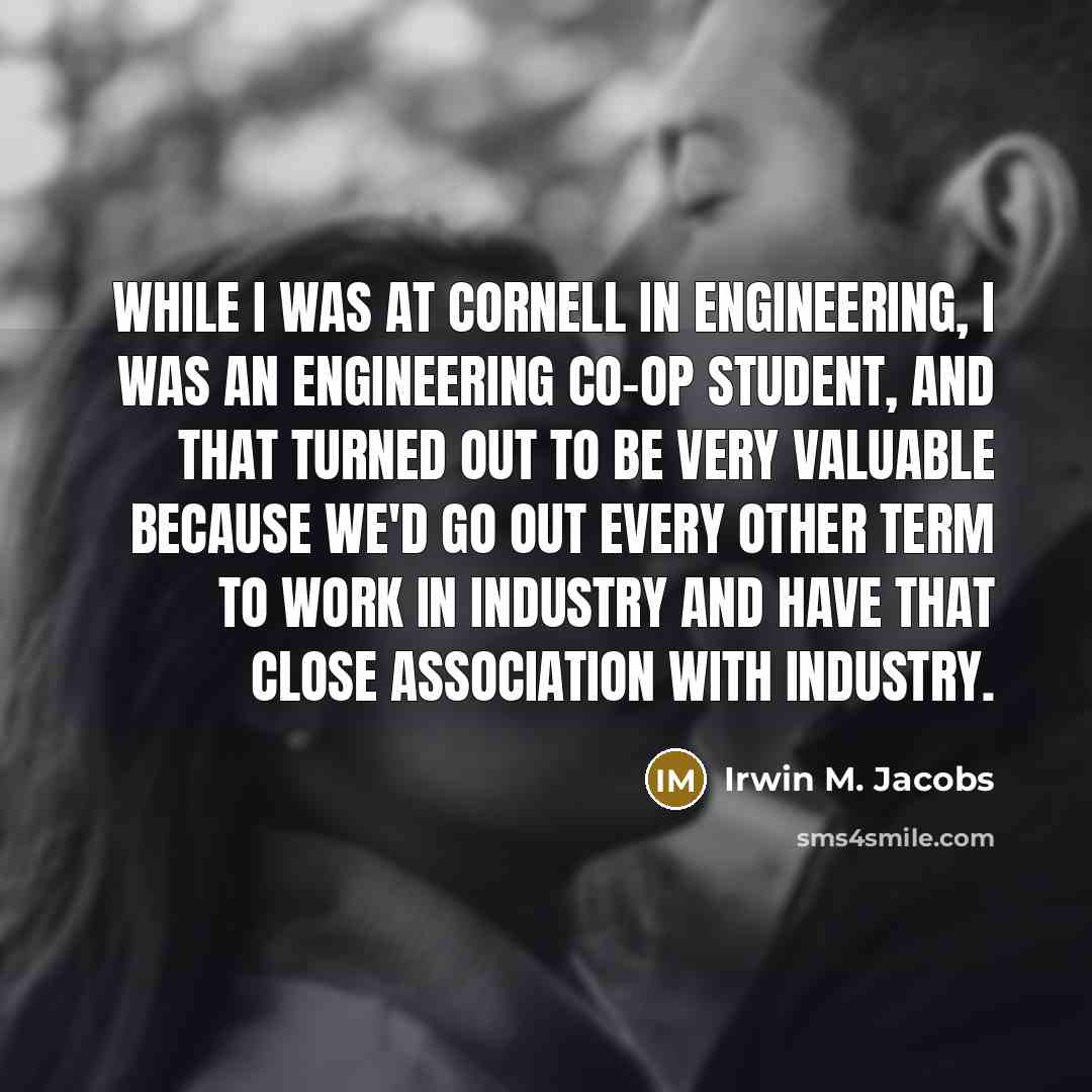 “While I was at Cornell in engineering, I was an engineering co-op student, and that turned out to be very valuable because we'd go out every other term to work in industry and have that close association with industry.” quote by Irwin M. Jacobs