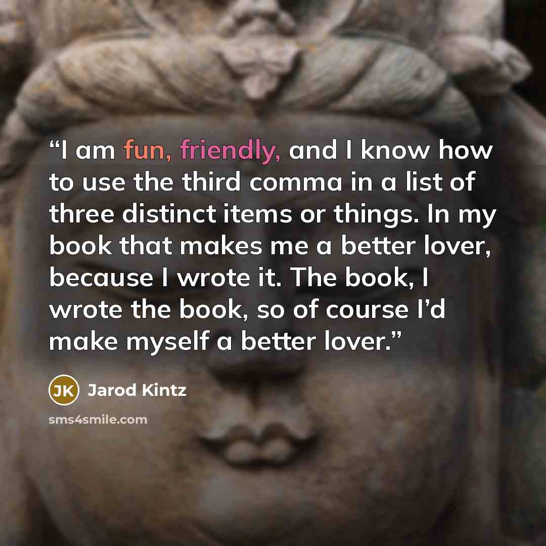 “I am fun, friendly, and I know how to use the third comma in a list of three distinct items or things. In my book that makes me a better lover, because I wrote it. The book, I wrote the book, so of course I’d make myself a better lover.” quote by Jarod Kintz