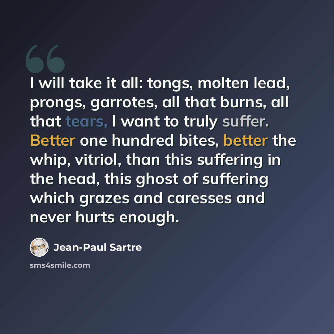 “I will take it all: tongs, molten lead, prongs, garrotes, all that burns, all that tears, I want to truly suffer. Better one hundred bites, better the whip, vitriol, than this suffering in the head, this ghost of suffering which grazes and caresses and never hurts enough.” quote by Jean-Paul Sartre
