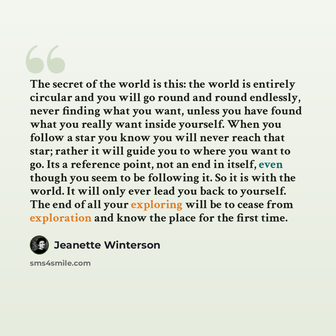 “The secret of the world is this: the world is entirely circular and you will go round and round endlessly, never finding what you want, unless you have found what you really want inside yourself. When you follow a star you know you will never reach that star; rather it will guide you to where you…” quote by Jeanette Winterson