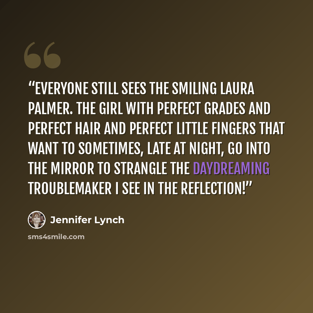 “Everyone still sees the smiling Laura Palmer. The girl with perfect grades and perfect hair and perfect little fingers that want to sometimes, late at night, go into the mirror to strangle the daydreaming troublemaker I see in the reflection!” quote by Jennifer Lynch