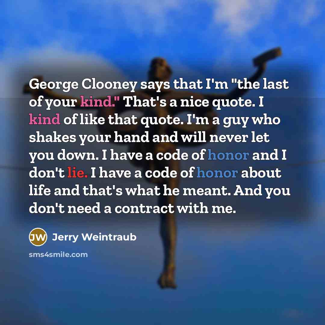 “George Clooney says that I'm "the last of your kind." That's a nice quote. I kind of like that quote. I'm a guy who shakes your hand and will never let you down. I have a code of honor and I don't lie. I have a code of honor about life and that's what he meant. And you don't need a contract with me.” quote by Jerry Weintraub