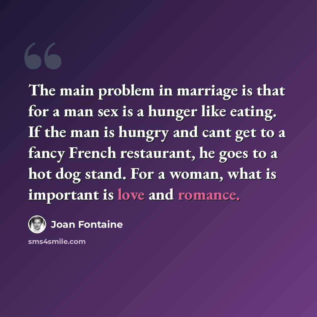 “The main problem in marriage is that for a man sex is a hunger like eating. If the man is hungry and cant get to a fancy French restaurant, he goes to a hot dog stand. For a woman, what is important is love and romance.” quote by Joan Fontaine