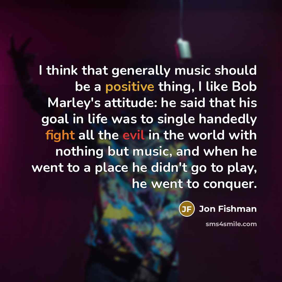 “I think that generally music should be a positive thing, I like Bob Marley's attitude: he said that his goal in life was to single handedly fight all the evil in the world with nothing but music, and when he went to a place he didn't go to play, he went to conquer.” quote by Jon Fishman