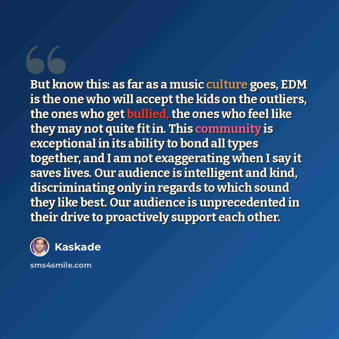 “But know this: as far as a music culture goes, EDM is the one who will accept the kids on the outliers, the ones who get bullied, the ones who feel like they may not quite fit in. This community is exceptional in its ability to bond all types together, and I am not exaggerating when I say it saves…” quote by Kaskade