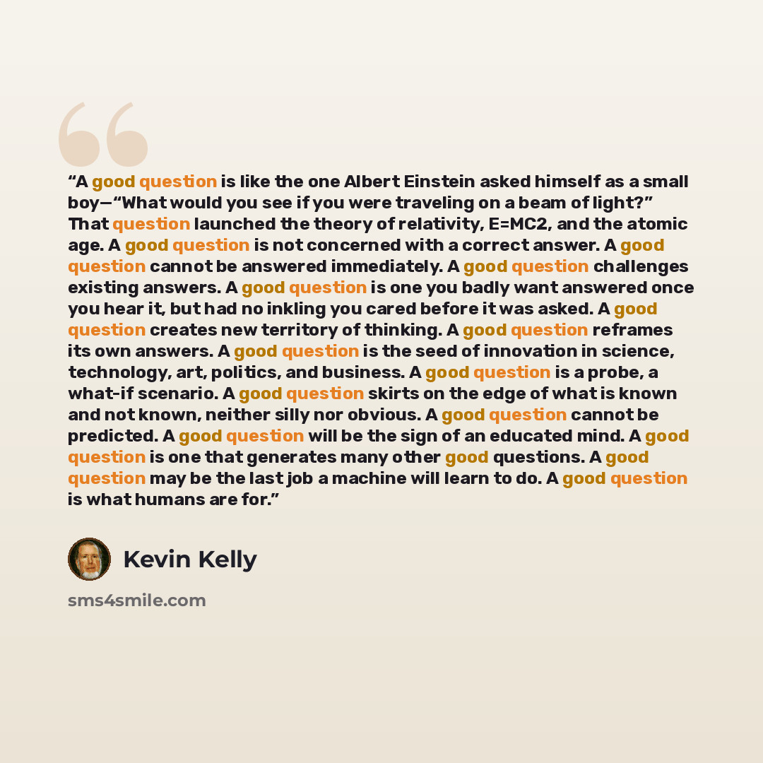 “A good question is like the one Albert Einstein asked himself as a small boy—“What would you see if you were traveling on a beam of light?” That question launched the theory of relativity, E=MC2, and the atomic age. A good question is not concerned with a correct answer. A good question cannot be…” quote by Kevin Kelly