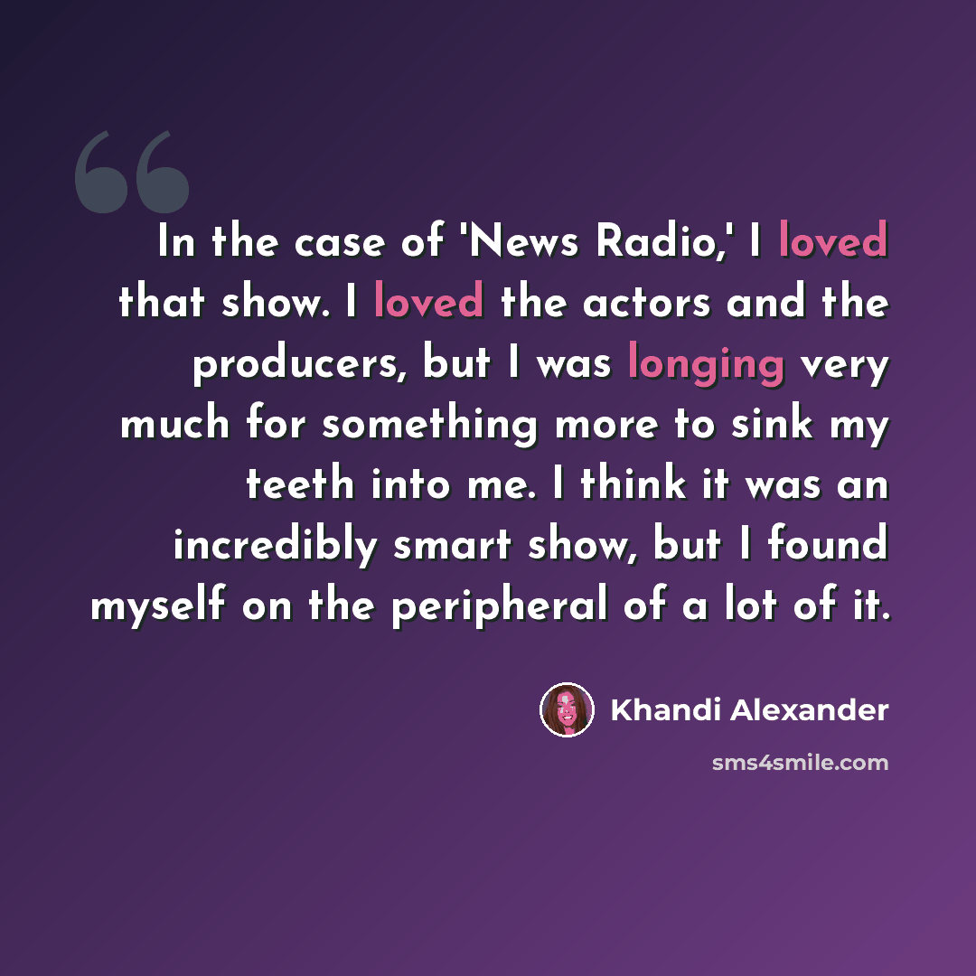 “In the case of 'News Radio,' I loved that show. I loved the actors and the producers, but I was longing very much for something more to sink my teeth into me. I think it was an incredibly smart show, but I found myself on the peripheral of a lot of it.” quote by Khandi Alexander