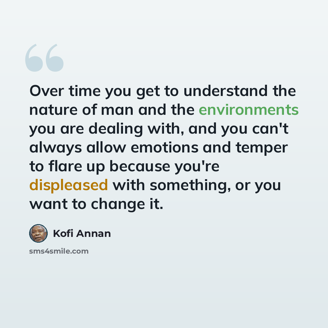 “Over time you get to understand the nature of man and the environments you are dealing with, and you can't always allow emotions and temper to flare up because you're displeased with something, or you want to change it.” quote by Kofi Annan