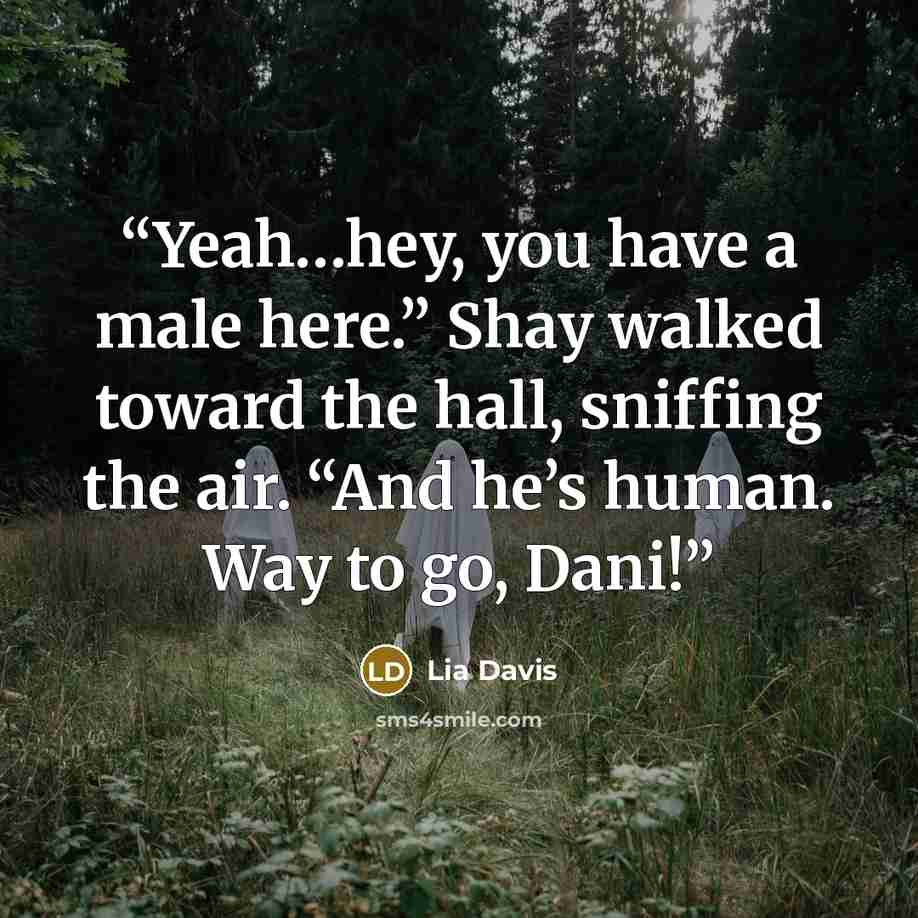 “Yeah…hey, you have a male here.” Shay walked toward the hall, sniffing the air. “And he’s human. Way to go, Dani!” quote by Lia Davis