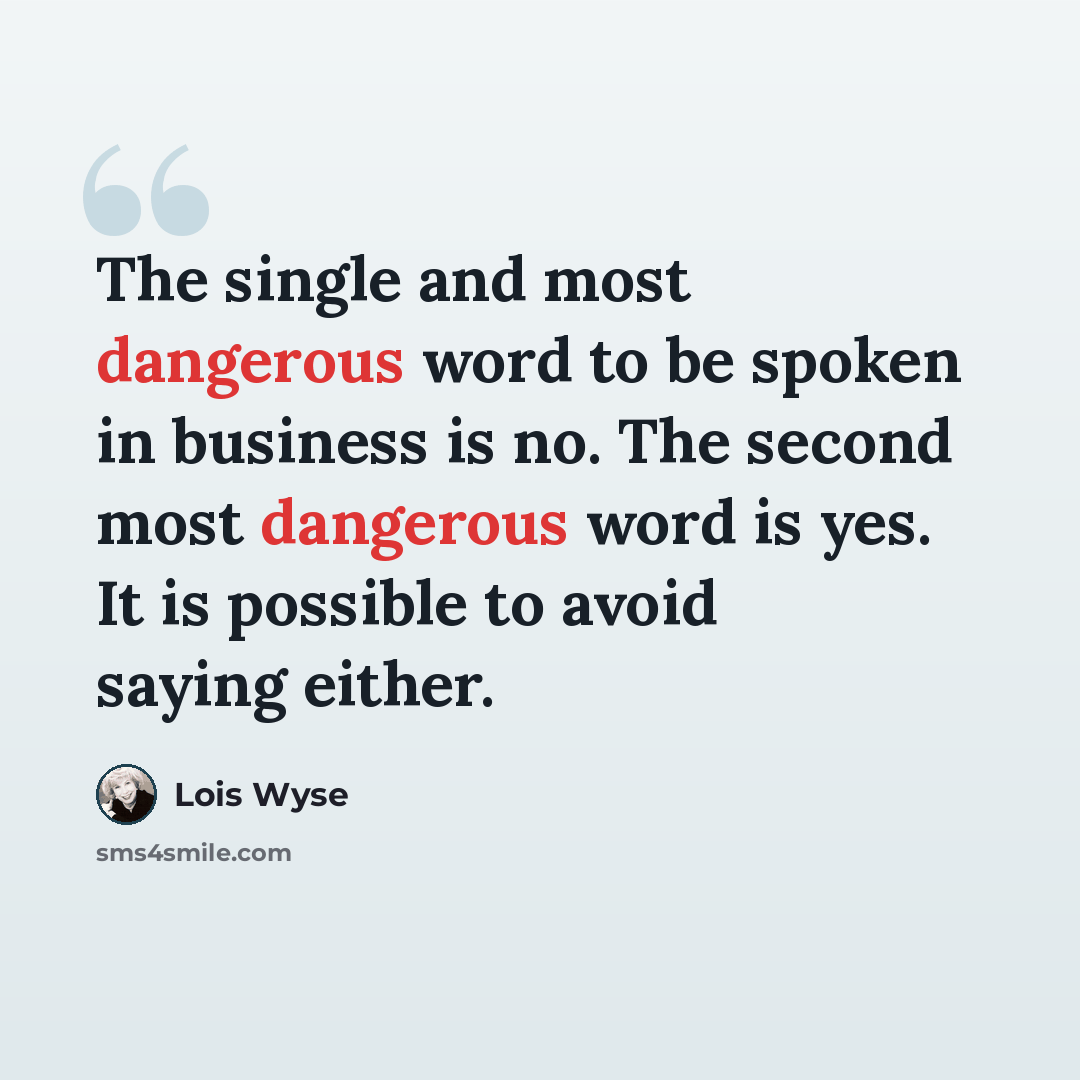 “The single and most dangerous word to be spoken in business is no. The second most dangerous word is yes. It is possible to avoid saying either.” quote by Lois Wyse