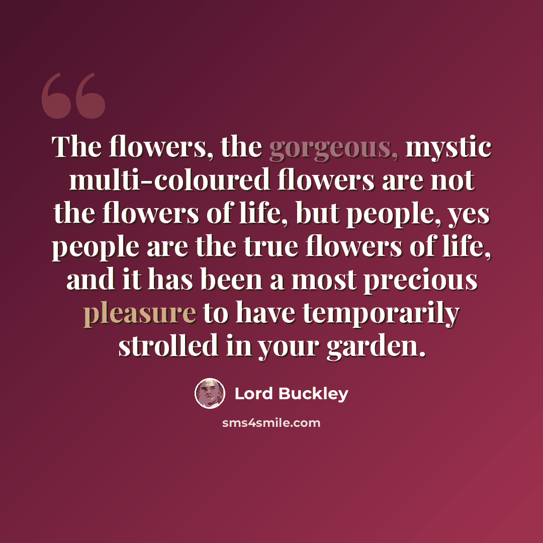 “The flowers, the gorgeous, mystic multi-coloured flowers are not the flowers of life, but people, yes people are the true flowers of life, and it has been a most precious pleasure to have temporarily strolled in your garden.” quote by Lord Buckley