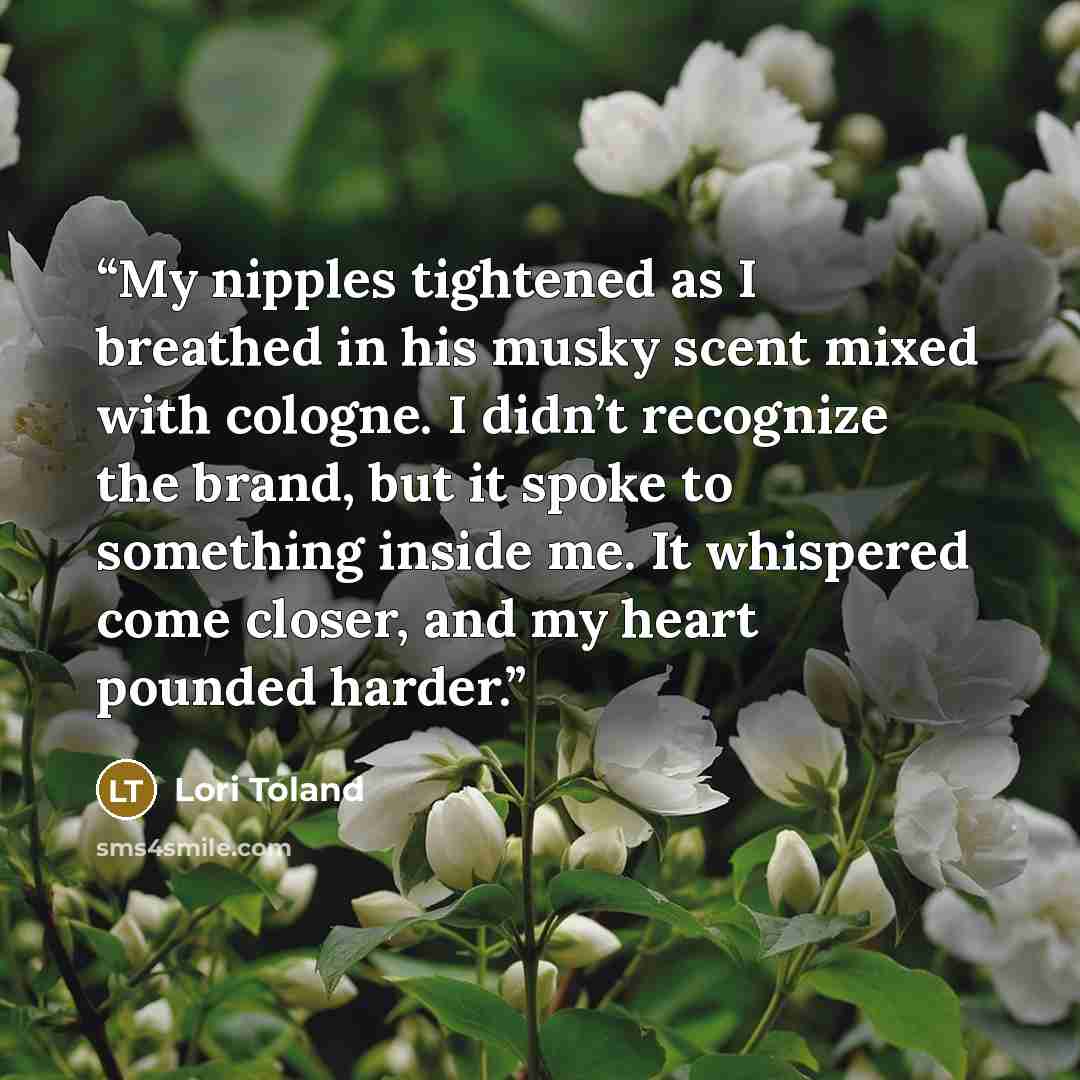 “My nipples tightened as I breathed in his musky scent mixed with cologne. I didn’t recognize the brand, but it spoke to something inside me. It whispered come closer, and my heart pounded harder.” quote by Lori Toland