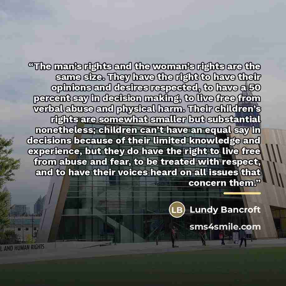 “The man’s rights and the woman’s rights are the same size. They have the right to have their opinions and desires respected, to have a 50 percent say in decision making, to live free from verbal abuse and physical harm. Their children’s rights are somewhat smaller but substantial nonetheless…” quote by Lundy Bancroft
