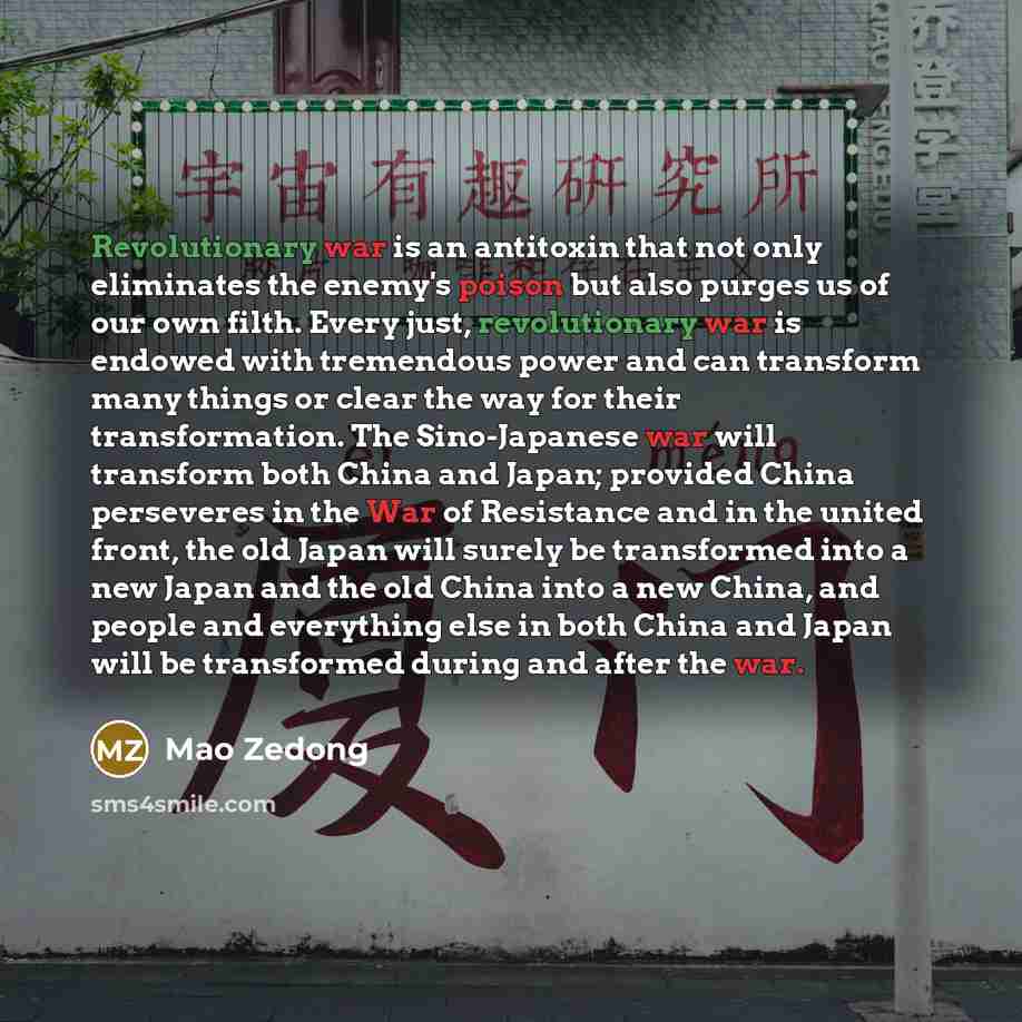 “Revolutionary war is an antitoxin that not only eliminates the enemy's poison but also purges us of our own filth. Every just, revolutionary war is endowed with tremendous power and can transform many things or clear the way for their transformation. The Sino-Japanese war will transform both China…” quote by Mao Zedong