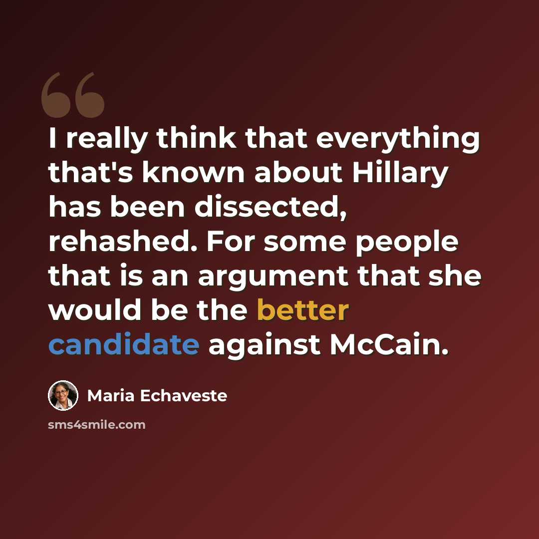 “I really think that everything that's known about Hillary has been dissected, rehashed. For some people that is an argument that she would be the better candidate against McCain.” quote by Maria Echaveste