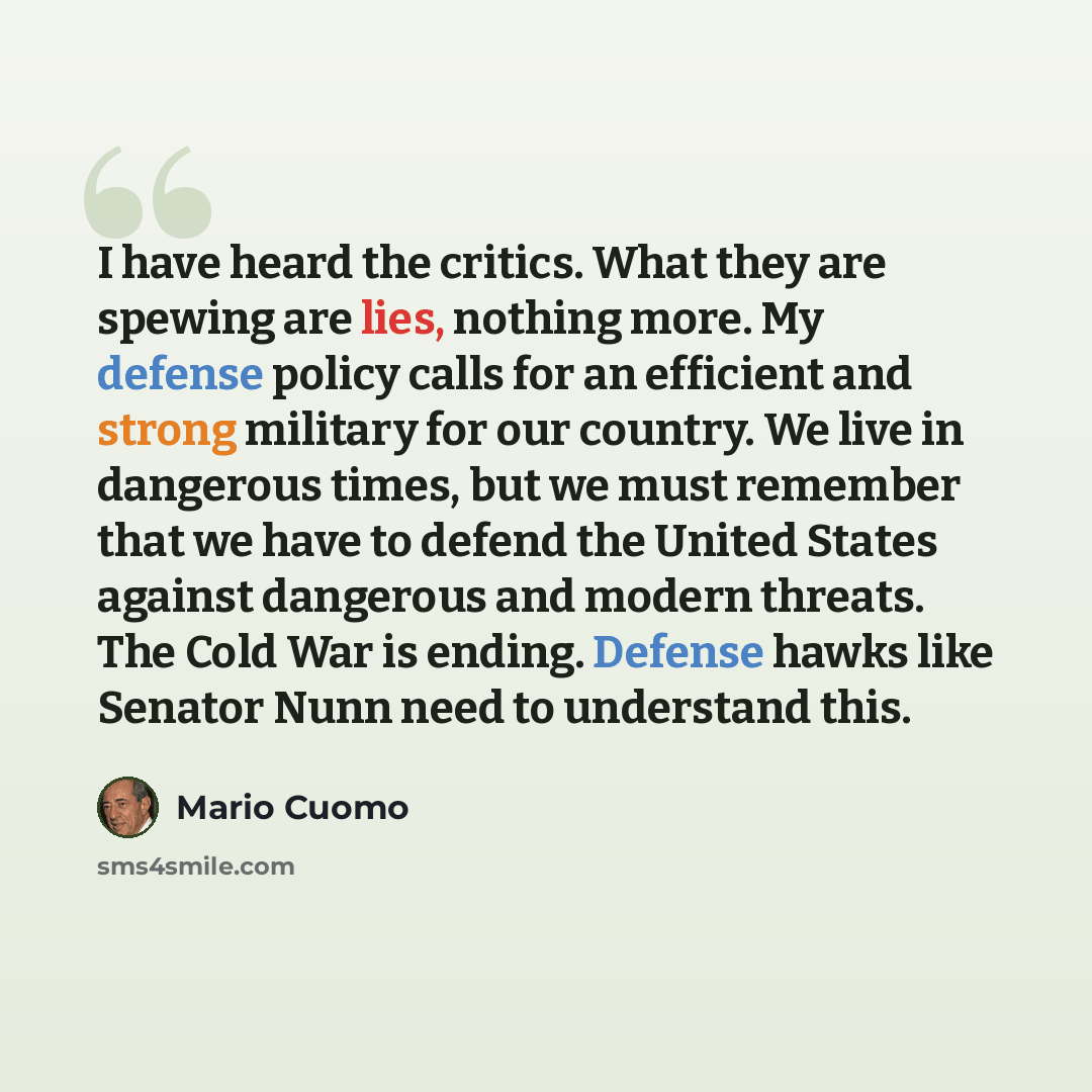 “I have heard the critics. What they are spewing are lies, nothing more. My defense policy calls for an efficient and strong military for our country. We live in dangerous times, but we must remember that we have to defend the United States against dangerous and modern threats. The Cold War is…” quote by Mario Cuomo