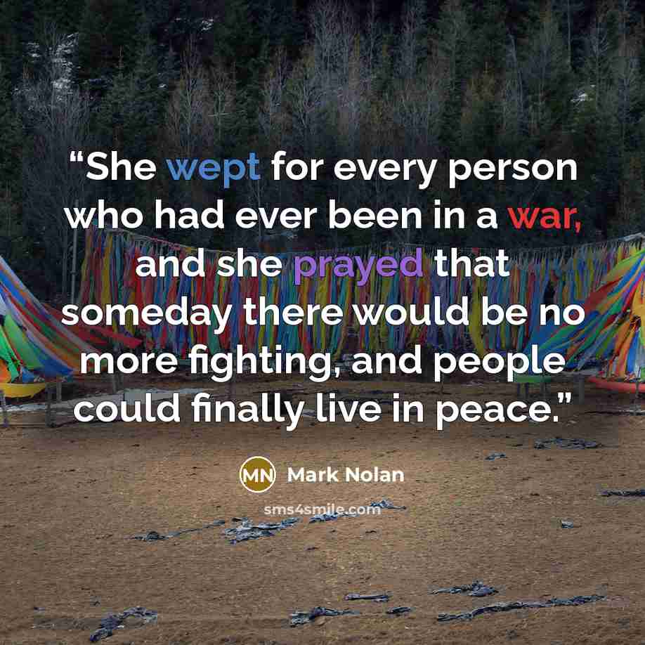 “She wept for every person who had ever been in a war, and she prayed that someday there would be no more fighting, and people could finally live in peace.” quote by Mark Nolan