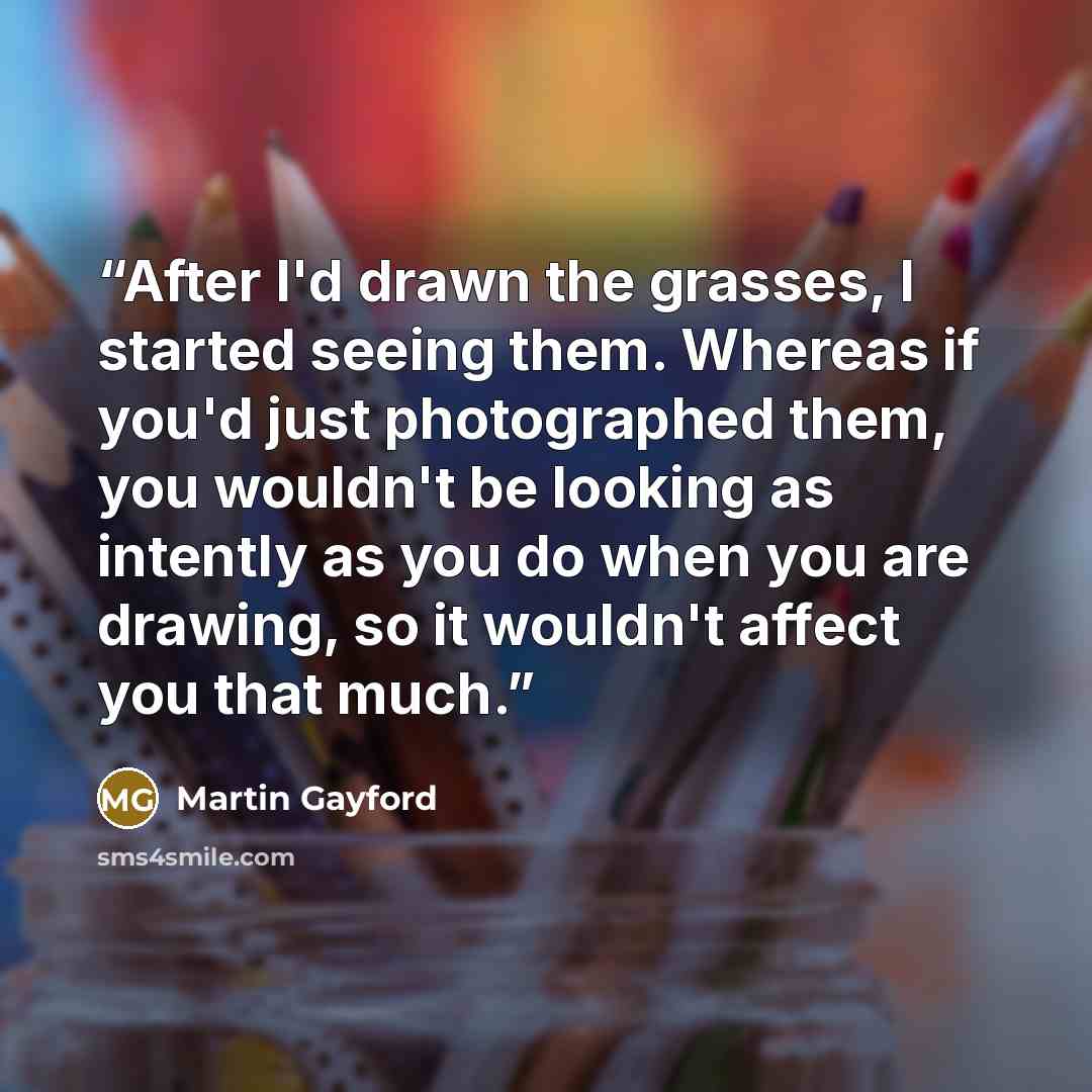 “After I'd drawn the grasses, I started seeing them. Whereas if you'd just photographed them, you wouldn't be looking as intently as you do when you are drawing, so it wouldn't affect you that much.” quote by Martin Gayford