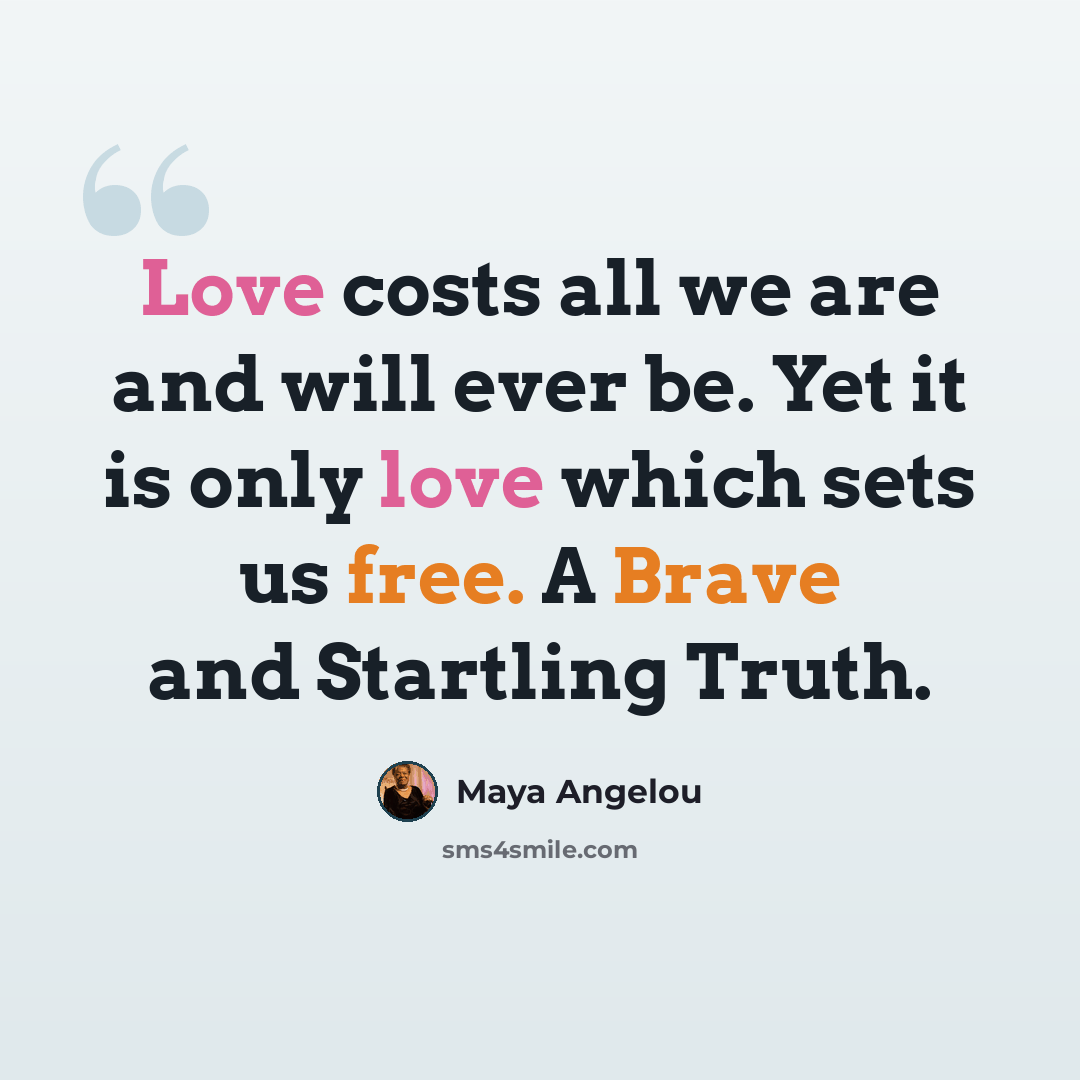 “Love costs all we are and will ever be. Yet it is only love which sets us free. A Brave and Startling Truth.” quote by Maya Angelou