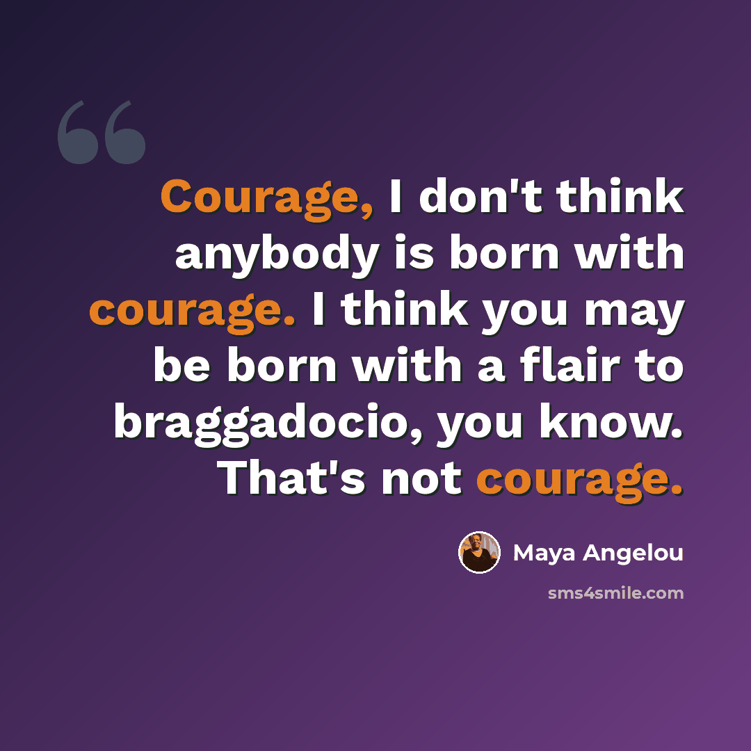 “Courage, I don't think anybody is born with courage. I think you may be born with a flair to braggadocio, you know. That's not courage.” quote by Maya Angelou