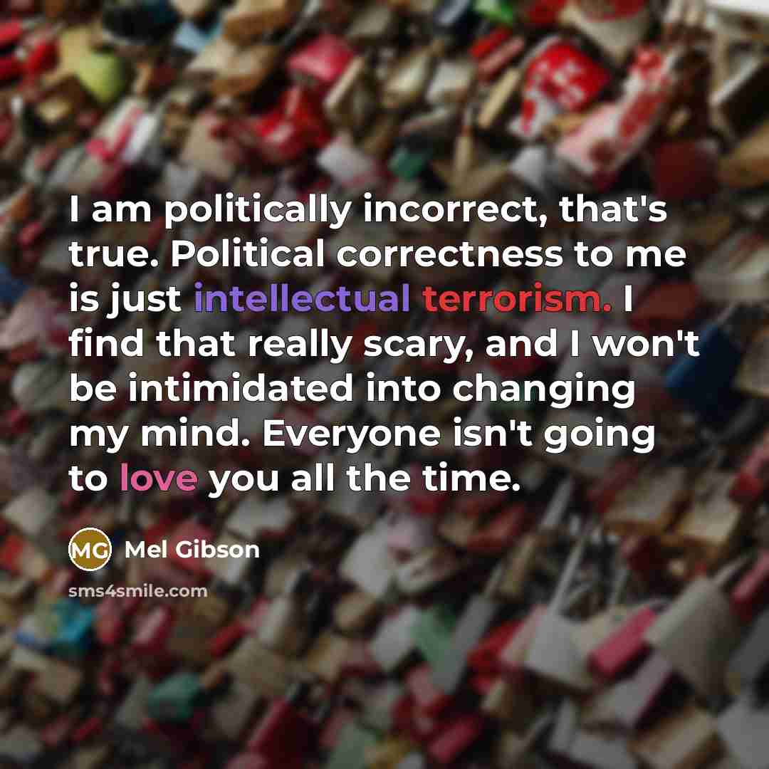 “I am politically incorrect, that's true. Political correctness to me is just intellectual terrorism. I find that really scary, and I won't be intimidated into changing my mind. Everyone isn't going to love you all the time.” quote by Mel Gibson