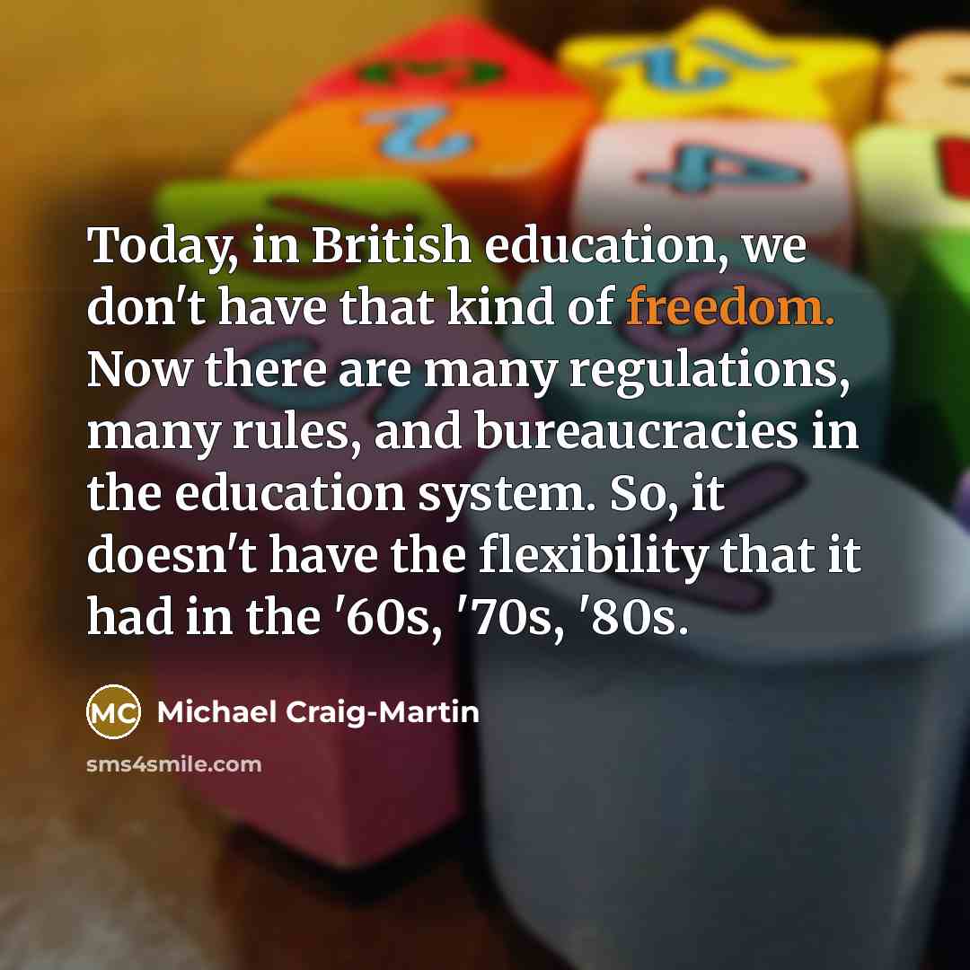 “Today, in British education, we don't have that kind of freedom. Now there are many regulations, many rules, and bureaucracies in the education system. So, it doesn't have the flexibility that it had in the '60s, '70s, '80s.” quote by Michael Craig-Martin