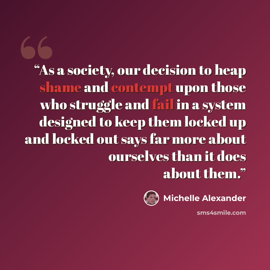 “As a society, our decision to heap shame and contempt upon those who struggle and fail in a system designed to keep them locked up and locked out says far more about ourselves than it does about them.” quote by Michelle Alexander