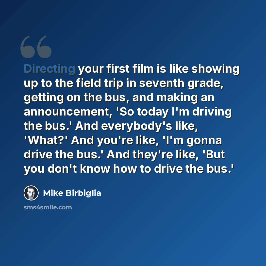 “Directing your first film is like showing up to the field trip in seventh grade, getting on the bus, and making an announcement, 'So today I'm driving the bus.' And everybody's like, 'What?' And you're like, 'I'm gonna drive the bus.' And they're like, 'But you don't know how to drive the bus.'” quote by Mike Birbiglia
