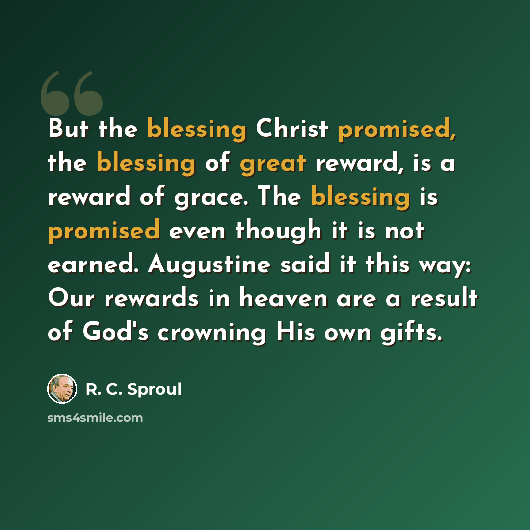 “But the blessing Christ promised, the blessing of great reward, is a reward of grace. The blessing is promised even though it is not earned. Augustine said it this way: Our rewards in heaven are a result of God's crowning His own gifts.” quote by R. C. Sproul