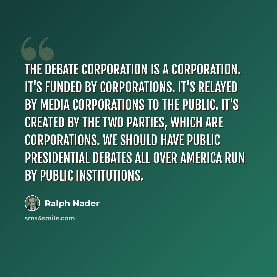 “The debate corporation is a corporation. It's funded by corporations. It's relayed by media corporations to the public. It's created by the two parties, which are corporations. We should have public presidential debates all over America run by public institutions.” quote by Ralph Nader