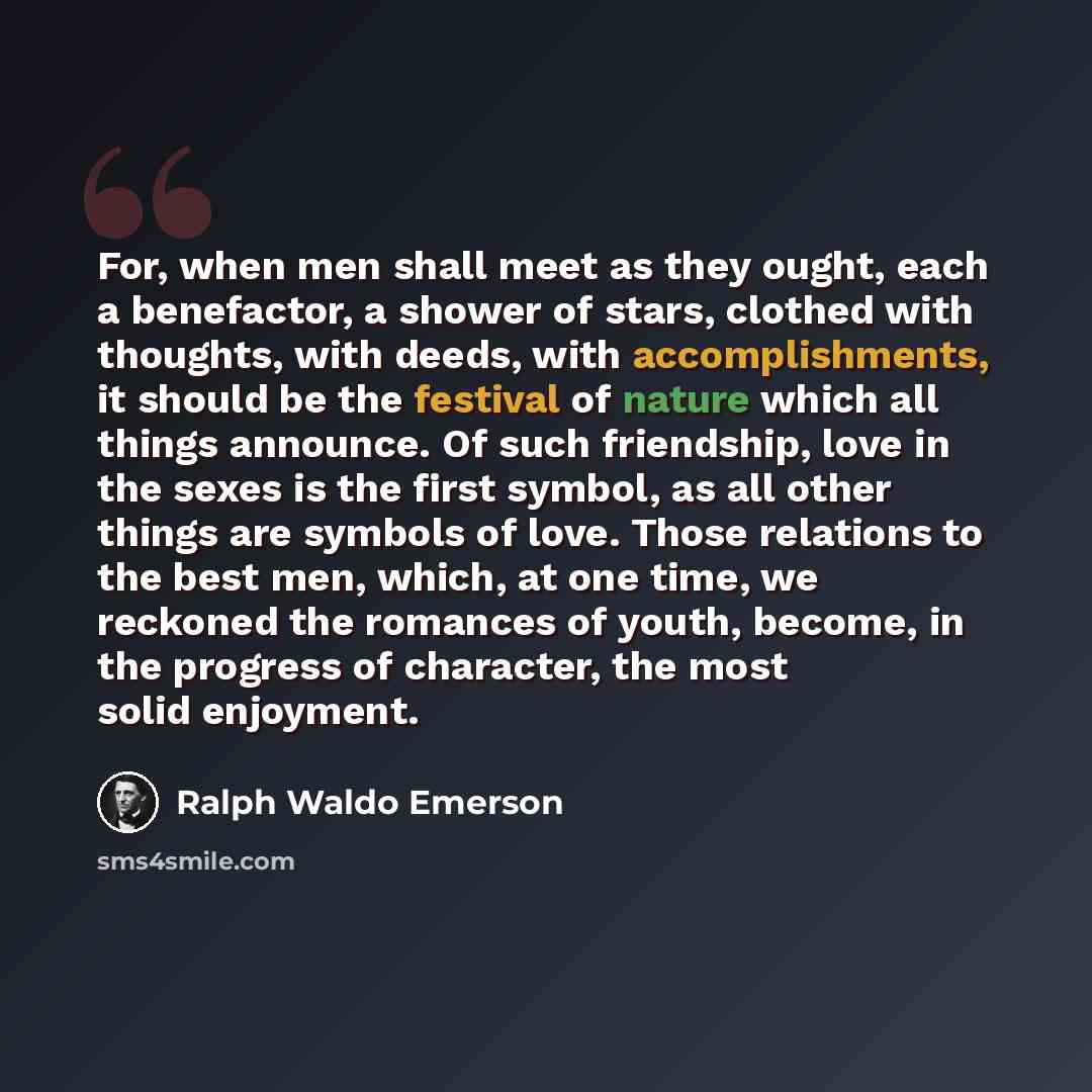 “For, when men shall meet as they ought, each a benefactor, a shower of stars, clothed with thoughts, with deeds, with accomplishments, it should be the festival of nature which all things announce. Of such friendship, love in the sexes is the first symbol, as all other things are symbols of love…” quote by Ralph Waldo Emerson