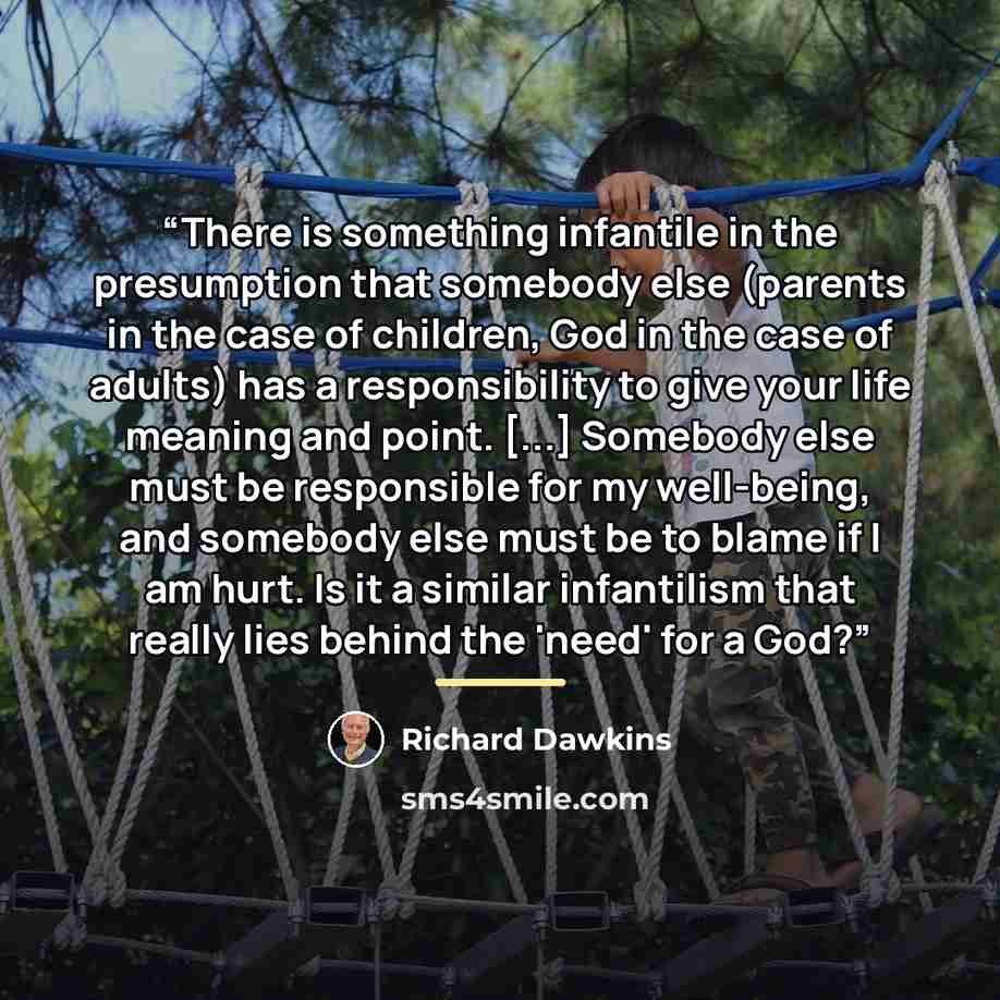 “There is something infantile in the presumption that somebody else (parents in the case of children, God in the case of adults) has a responsibility to give your life meaning and point. [...] Somebody else must be responsible for my well-being, and somebody else must be to blame if I am hurt. Is…” quote by Richard Dawkins