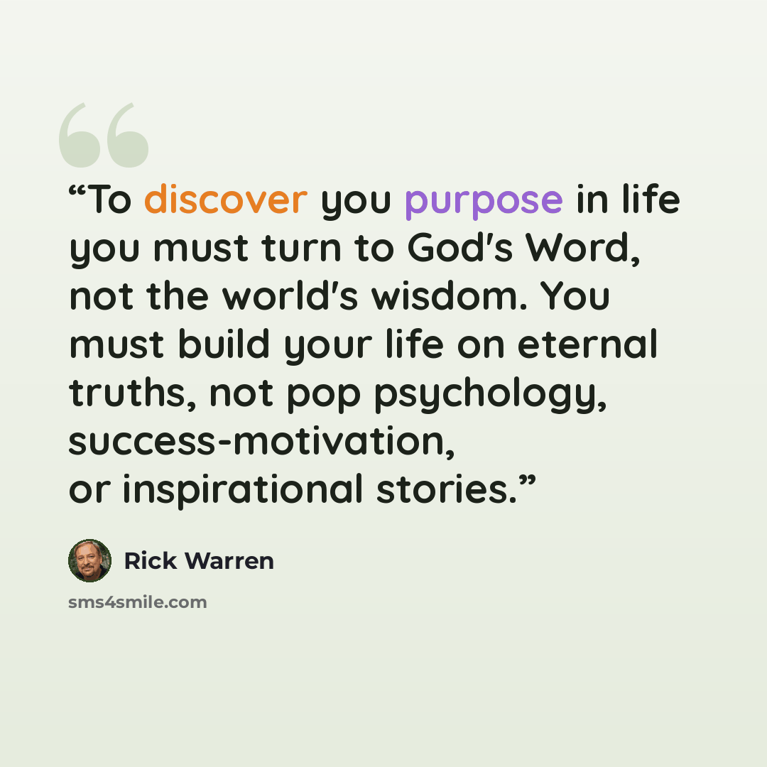 “To discover you purpose in life you must turn to God's Word, not the world's wisdom. You must build your life on eternal truths, not pop psychology, success-motivation, or inspirational stories.” quote by Rick Warren