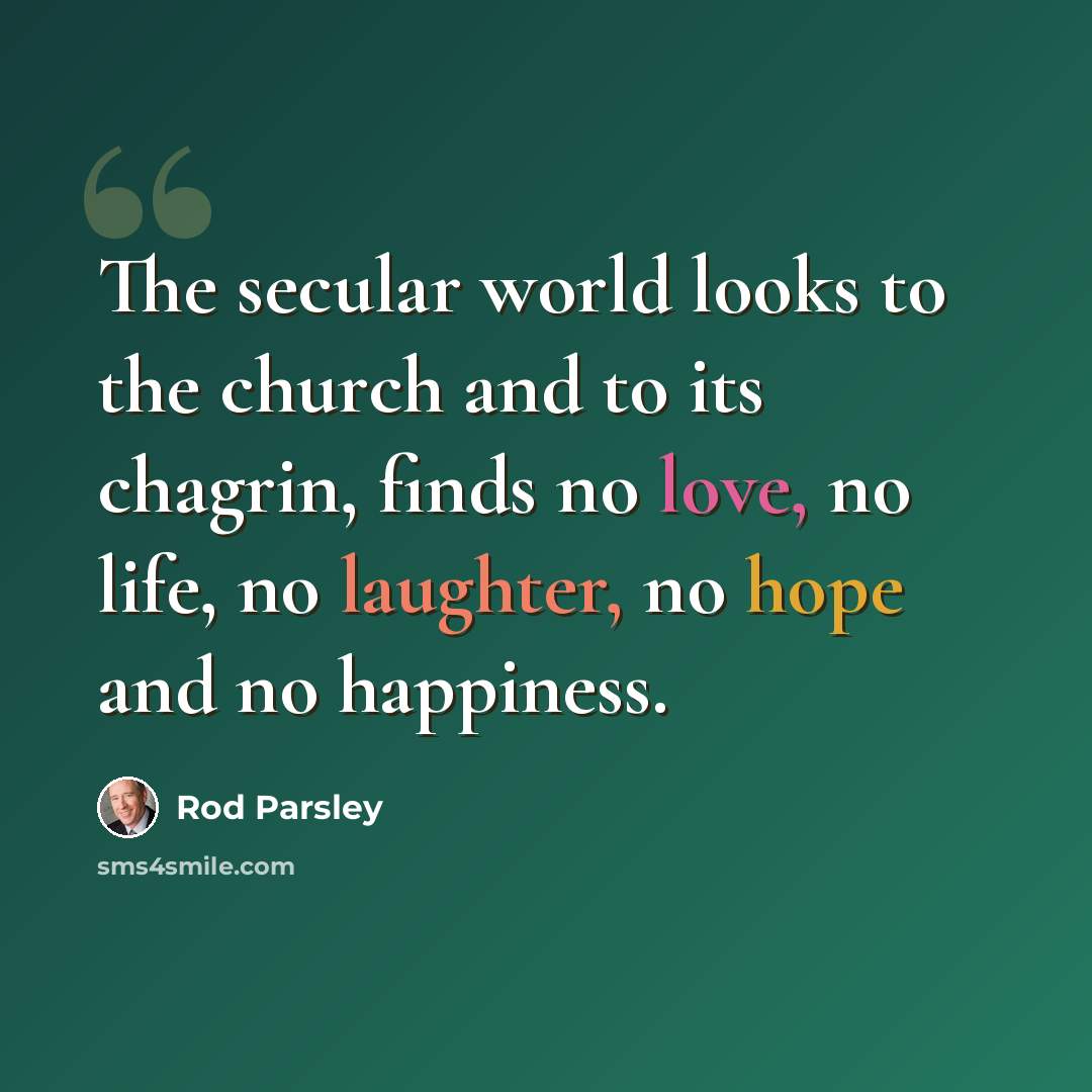 “The secular world looks to the church and to its chagrin, finds no love, no life, no laughter, no hope and no happiness.” quote by Rod Parsley