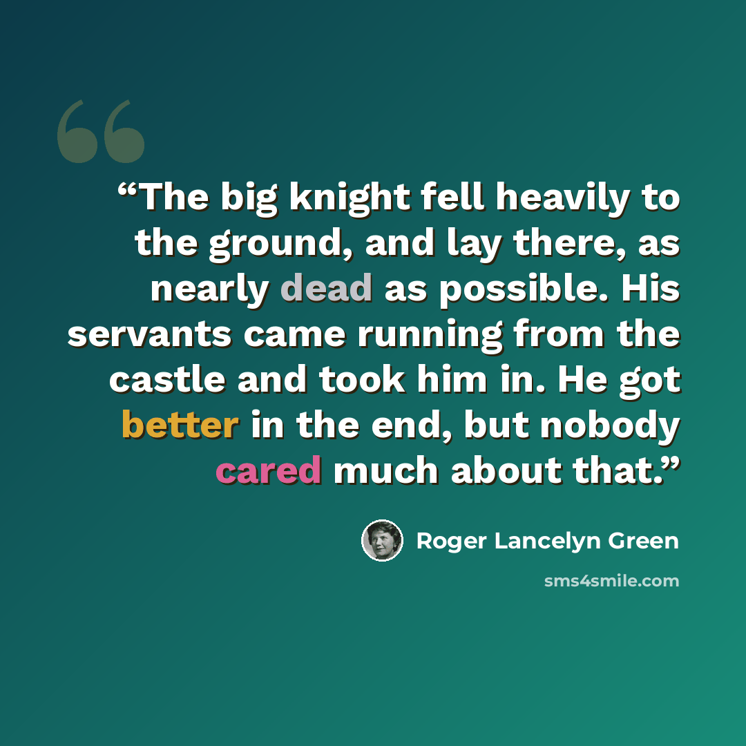 “The big knight fell heavily to the ground, and lay there, as nearly dead as possible. His servants came running from the castle and took him in. He got better in the end, but nobody cared much about that.” quote by Roger Lancelyn Green