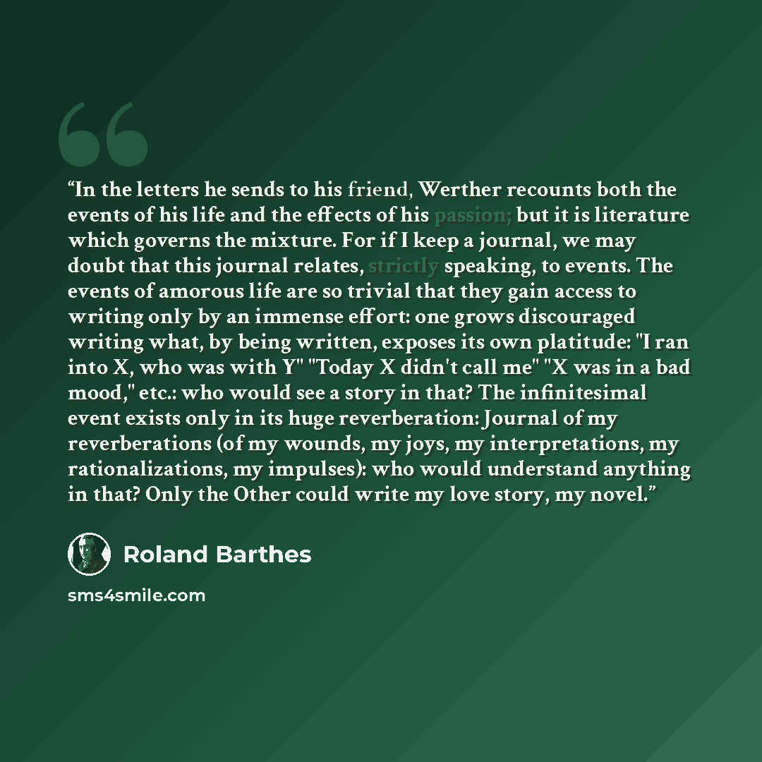 “In the letters he sends to his friend, Werther recounts both the events of his life and the effects of his passion; but it is literature which governs the mixture. For if I keep a journal, we may doubt that this journal relates, strictly speaking, to events. The events of amorous life are so…” quote by Roland Barthes