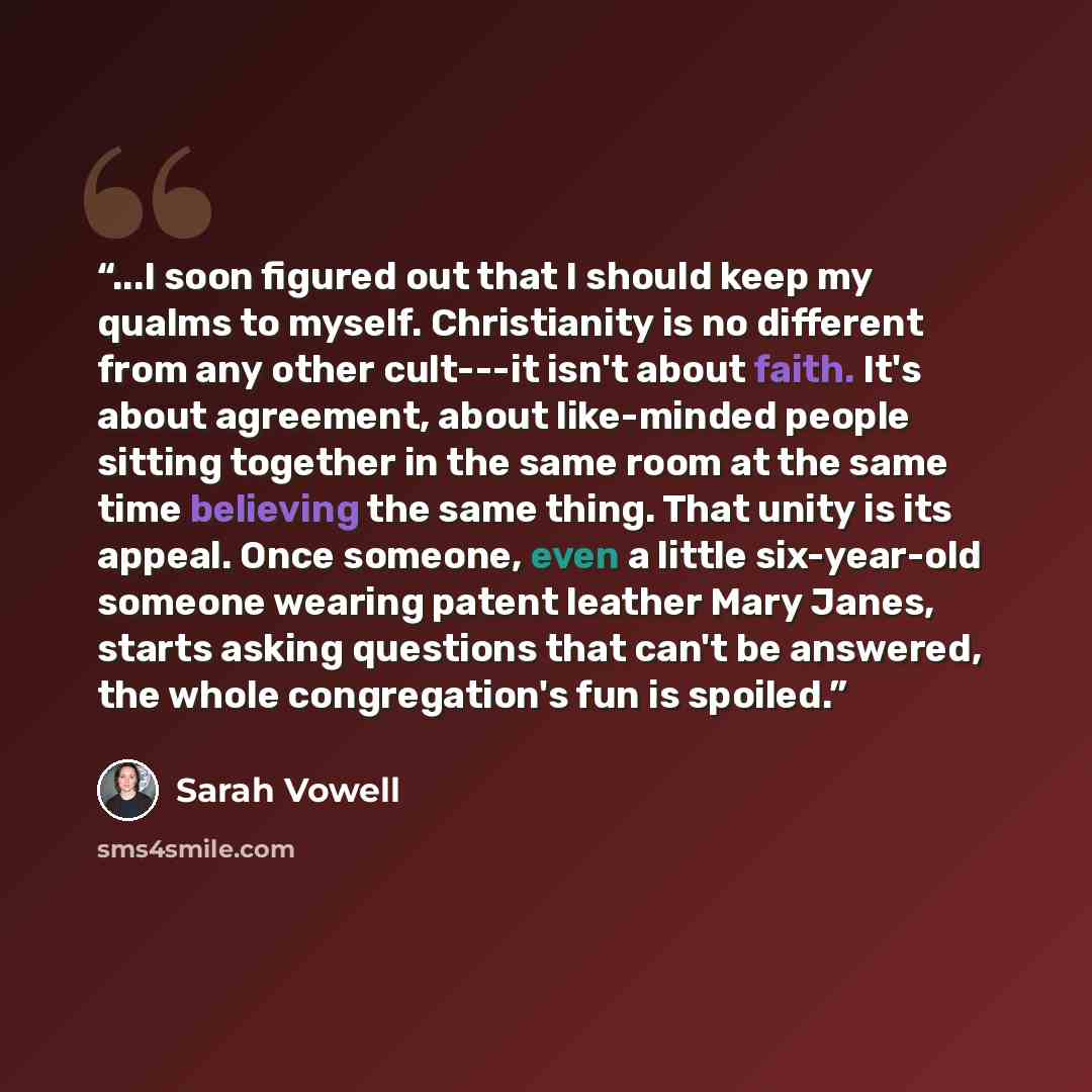 “...I soon figured out that I should keep my qualms to myself. Christianity is no different from any other cult---it isn't about faith. It's about agreement, about like-minded people sitting together in the same room at the same time believing the same thing. That unity is its appeal. Once someone…” quote by Sarah Vowell