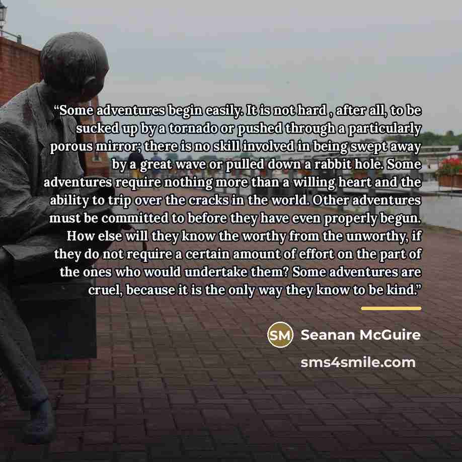 “Some adventures begin easily. It is not hard , after all, to be sucked up by a tornado or pushed through a particularly porous mirror; there is no skill involved in being swept away by a great wave or pulled down a rabbit hole. Some adventures require nothing more than a willing heart and the…” quote by Seanan McGuire