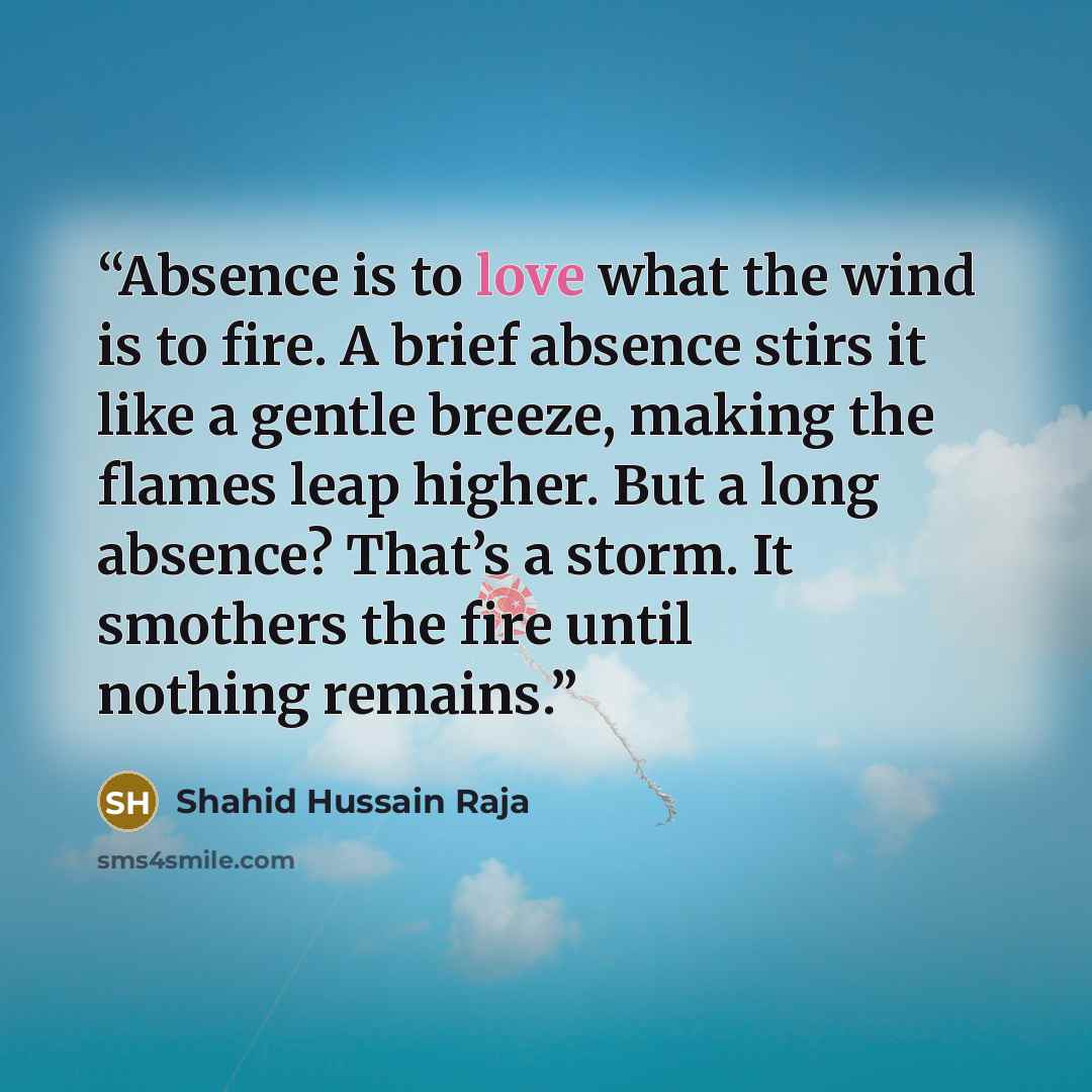 “Absence is to love what the wind is to fire. A brief absence stirs it like a gentle breeze, making the flames leap higher. But a long absence? That’s a storm. It smothers the fire until nothing remains.” quote by Shahid Hussain Raja