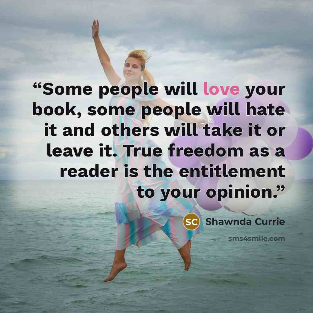 “Some people will love your book, some people will hate it and others will take it or leave it. True freedom as a reader is the entitlement to your opinion.” quote by Shawnda Currie