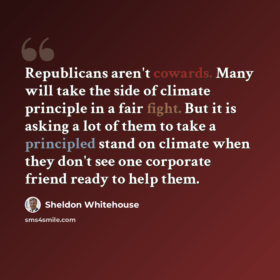 “Republicans aren't cowards. Many will take the side of climate principle in a fair fight. But it is asking a lot of them to take a principled stand on climate when they don't see one corporate friend ready to help them.” quote by Sheldon Whitehouse