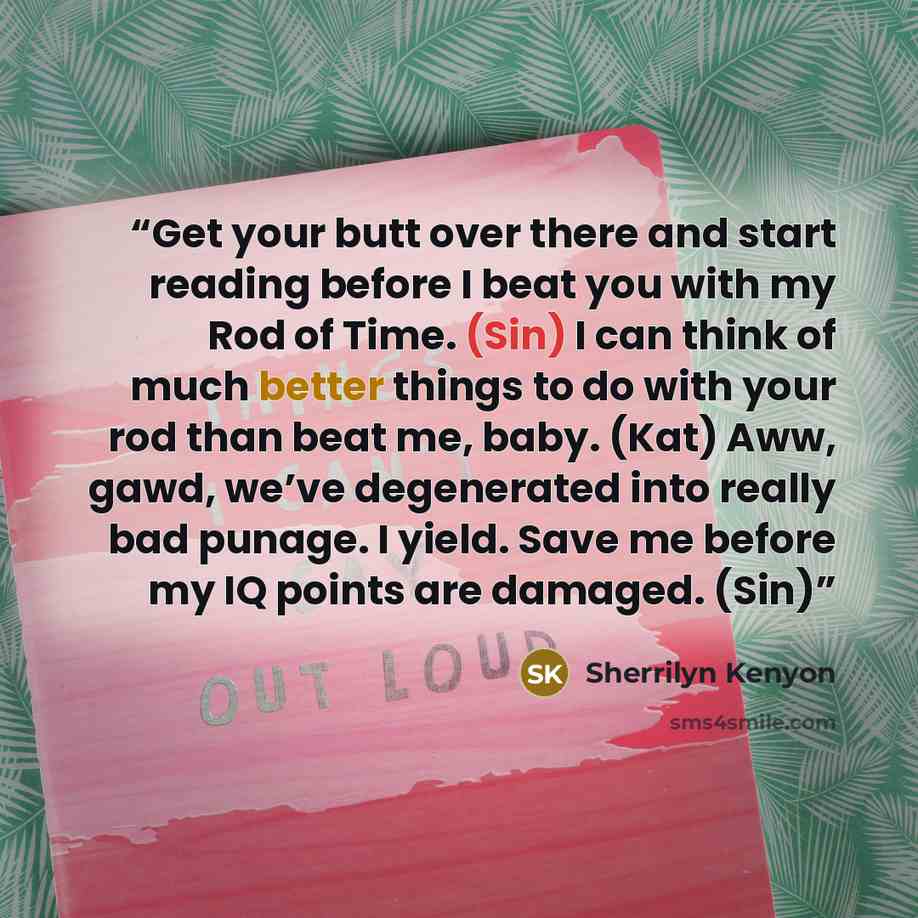 “Get your butt over there and start reading before I beat you with my Rod of Time. (Sin) I can think of much better things to do with your rod than beat me, baby. (Kat) Aww, gawd, we’ve degenerated into really bad punage. I yield. Save me before my IQ points are damaged. (Sin)” quote by Sherrilyn Kenyon