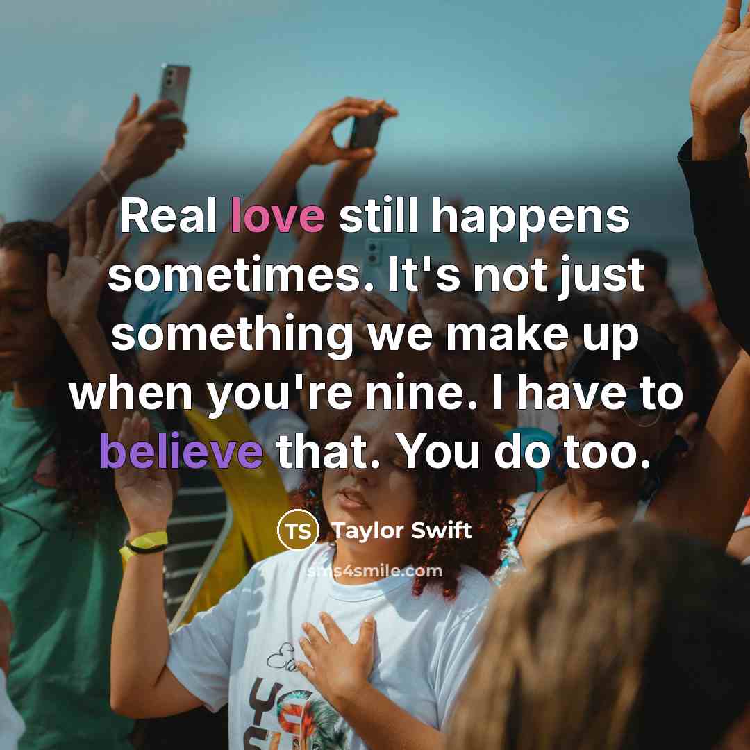 “Real love still happens sometimes. It's not just something we make up when you're nine. I have to believe that. You do too.” quote by Taylor Swift