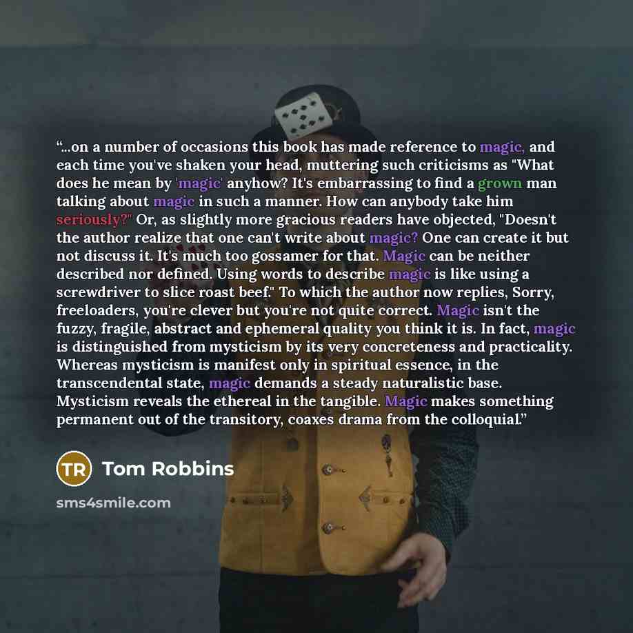 “...on a number of occasions this book has made reference to magic, and each time you've shaken your head, muttering such criticisms as "What does he mean by 'magic' anyhow? It's embarrassing to find a grown man talking about magic in such a manner. How can anybody take him seriously?" Or, as…” quote by Tom Robbins