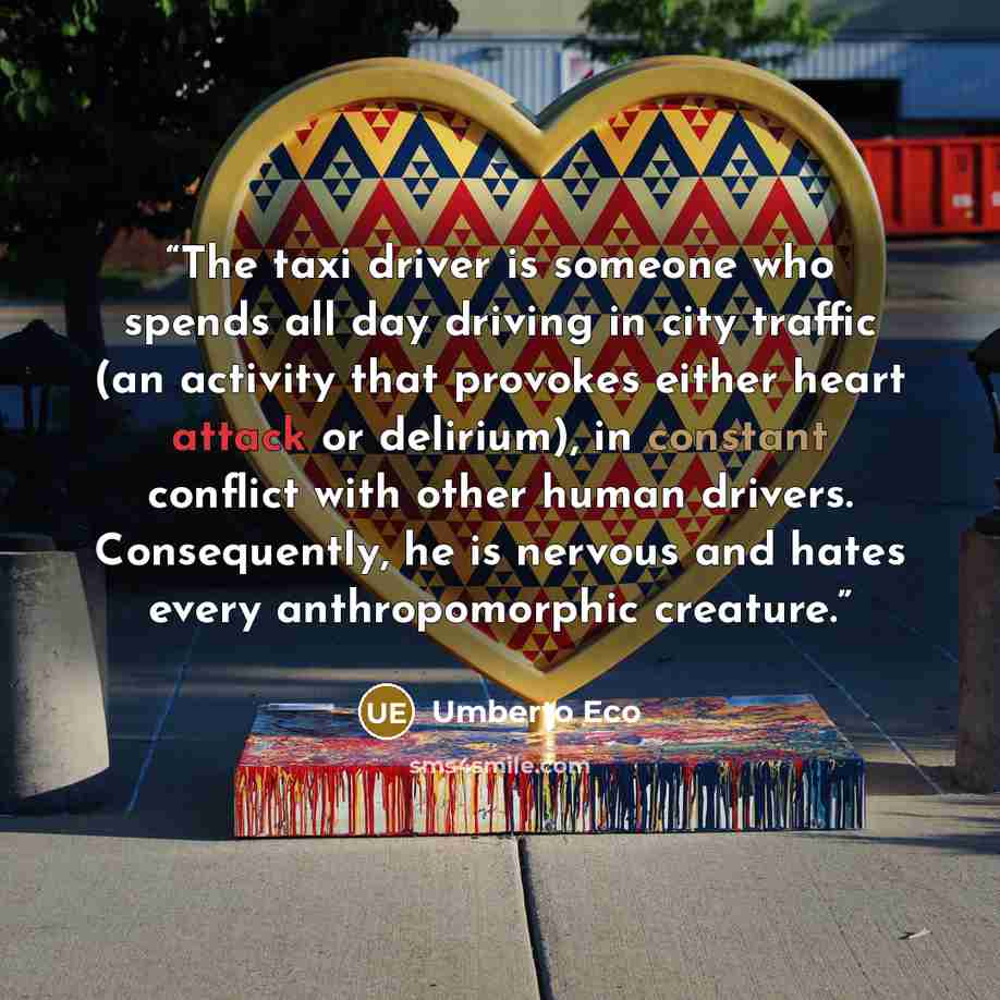 “The taxi driver is someone who spends all day driving in city traffic (an activity that provokes either heart attack or delirium), in constant conflict with other human drivers. Consequently, he is nervous and hates every anthropomorphic creature.” quote by Umberto Eco