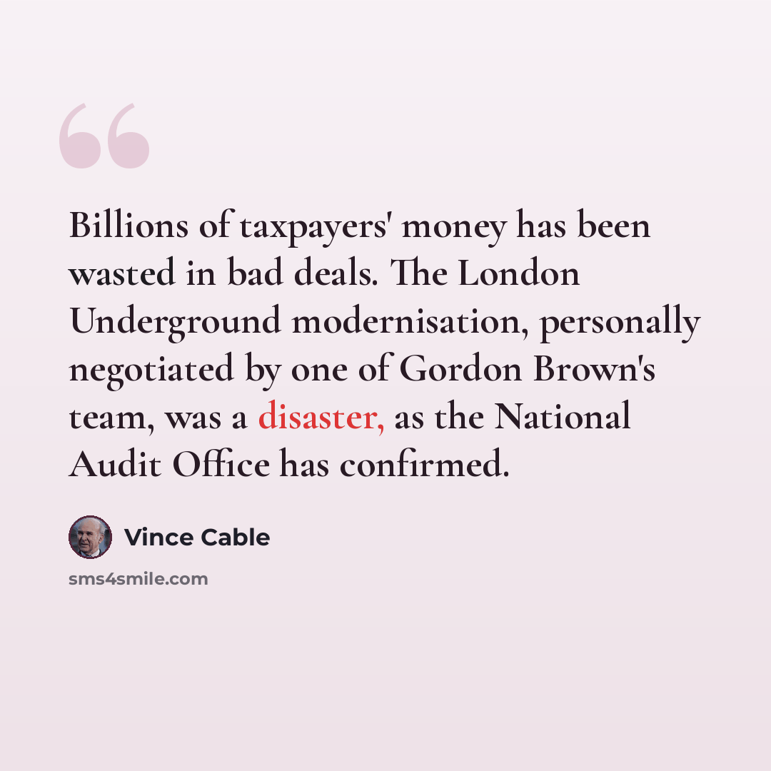 “Billions of taxpayers' money has been wasted in bad deals. The London Underground modernisation, personally negotiated by one of Gordon Brown's team, was a disaster, as the National Audit Office has confirmed.” quote by Vince Cable