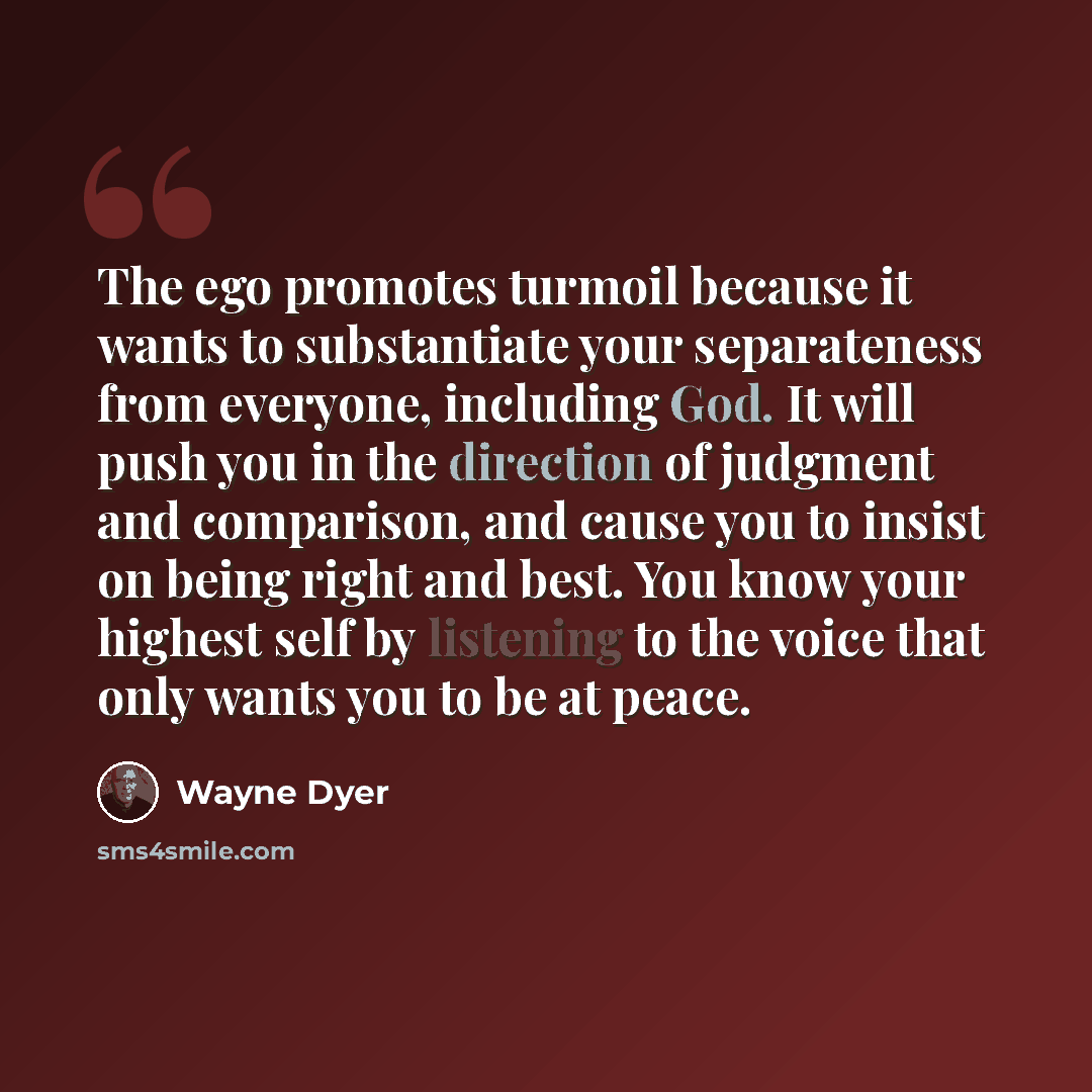 “The ego promotes turmoil because it wants to substantiate your separateness from everyone, including God. It will push you in the direction of judgment and comparison, and cause you to insist on being right and best. You know your highest self by listening to the voice that only wants you to be at…” quote by Wayne Dyer